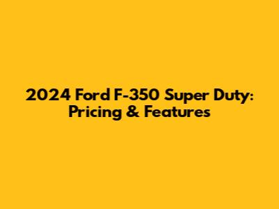 2024 Ford F-350 Super Duty: Pricing & Features