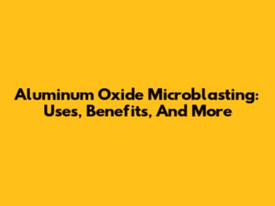 Aluminum Oxide Microblasting: Uses, Benefits, And More