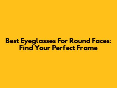Best Eyeglasses For Round Faces: Find Your Perfect Frame