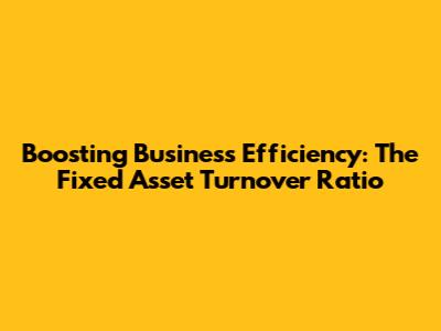Boosting Business Efficiency: The Fixed Asset Turnover Ratio