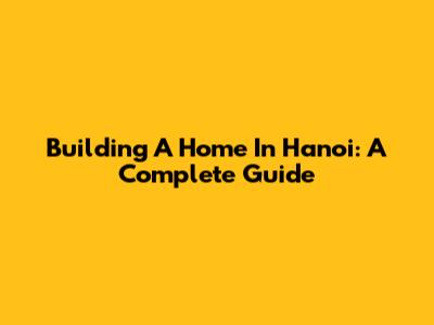 Building A Home In Hanoi: A Complete Guide