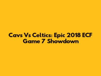 Cavs Vs Celtics: Epic 2018 ECF Game 7 Showdown