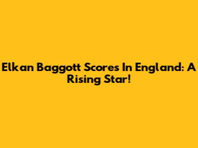 Elkan Baggott Scores In England: A Rising Star!