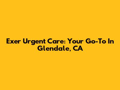 Exer Urgent Care: Your Go-To In Glendale, CA