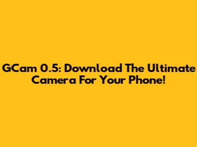 GCam 0.5: Download The Ultimate Camera For Your Phone!