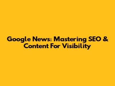 Google News: Mastering SEO & Content For Visibility