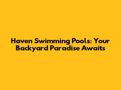 Haven Swimming Pools: Your Backyard Paradise Awaits