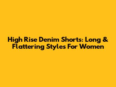High Rise Denim Shorts: Long & Flattering Styles For Women