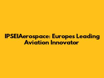 IPSEIAerospace: Europe's Leading Aviation Innovator