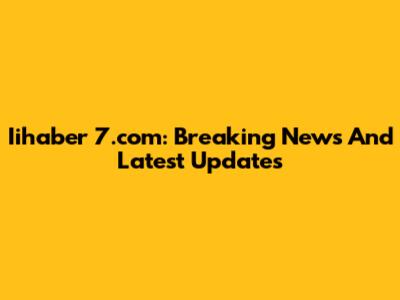 Iihaber 7.com: Breaking News And Latest Updates