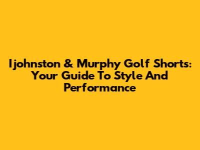 Ijohnston & Murphy Golf Shorts: Your Guide To Style And Performance