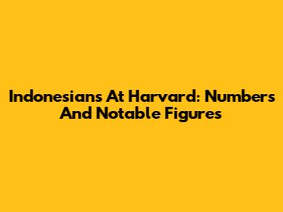 Indonesians At Harvard: Numbers And Notable Figures