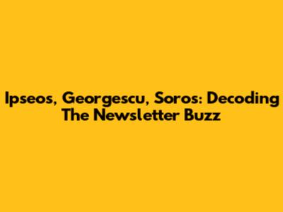 Ipseos, Georgescu, Soros: Decoding The Newsletter Buzz