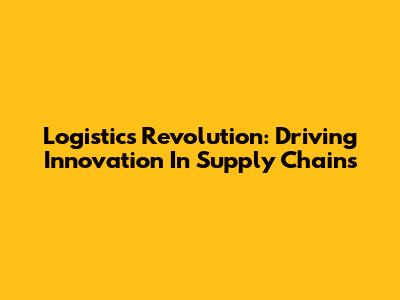 Logistics Revolution: Driving Innovation In Supply Chains