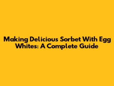Making Delicious Sorbet With Egg Whites: A Complete Guide