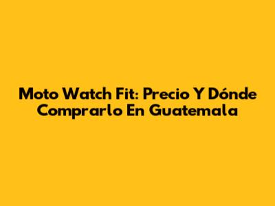 Moto Watch Fit: Precio Y Dónde Comprarlo En Guatemala