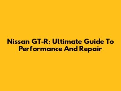 Nissan GT-R: Ultimate Guide To Performance And Repair