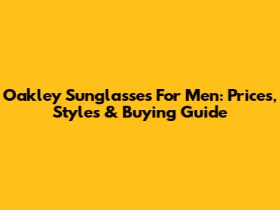 Oakley Sunglasses For Men: Prices, Styles & Buying Guide