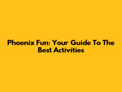 Phoenix Fun: Your Guide To The Best Activities