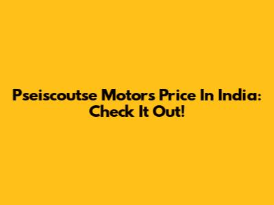 Pseiscoutse Motors Price In India: Check It Out!