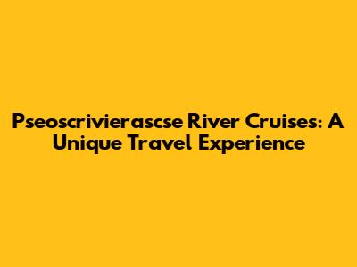 Pseoscrivierascse River Cruises: A Unique Travel Experience