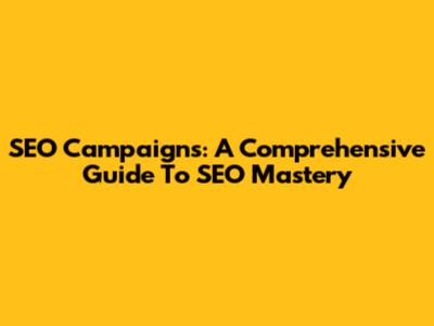SEO Campaigns: A Comprehensive Guide To SEO Mastery