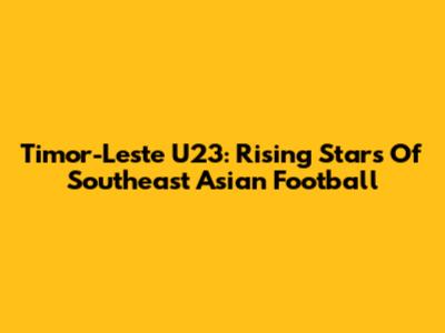 Timor-Leste U23: Rising Stars Of Southeast Asian Football