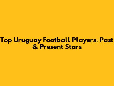 Top Uruguay Football Players: Past & Present Stars