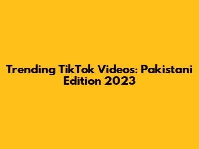 Trending TikTok Videos: Pakistani Edition 2023