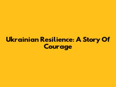 Ukrainian Resilience: A Story Of Courage