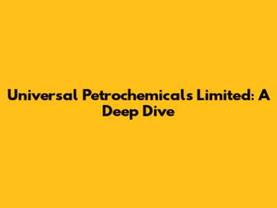 Universal Petrochemicals Limited: A Deep Dive