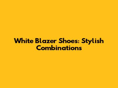 White Blazer Shoes: Stylish Combinations