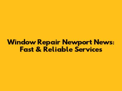 Window Repair Newport News: Fast & Reliable Services
