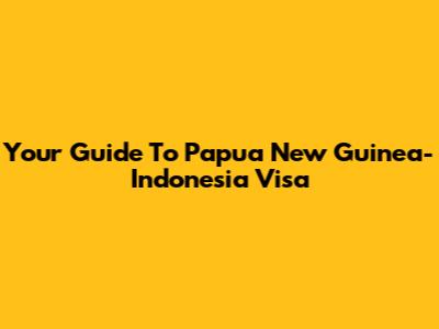 Your Guide To Papua New Guinea-Indonesia Visa